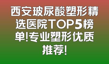 西安玻尿酸塑形精选医院TOP5榜单！专业塑形优质推荐！
