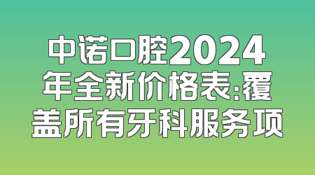 中诺口腔2024年全新价格表：覆盖所有牙科服务项