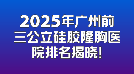 2025年广州前三公立硅胶隆胸医院排名揭晓！