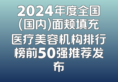 2024年度全国（国内）面颊填充医疗美容机构排行榜前50强推荐发布