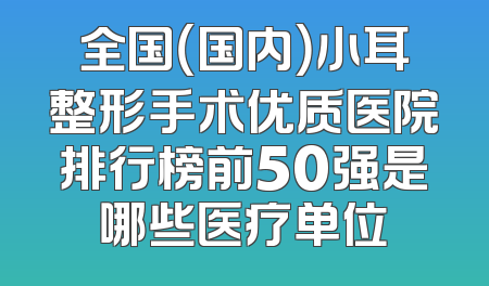全国（国内）小耳整形手术优质医院排行榜前50强是哪些医疗单位