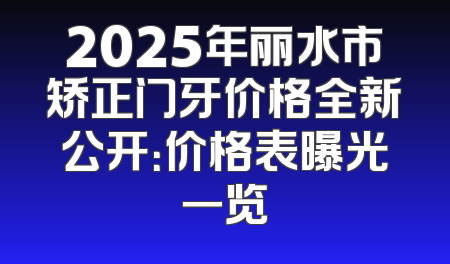2025年丽水市矫正门牙价格全新公开：价格表曝光一览
