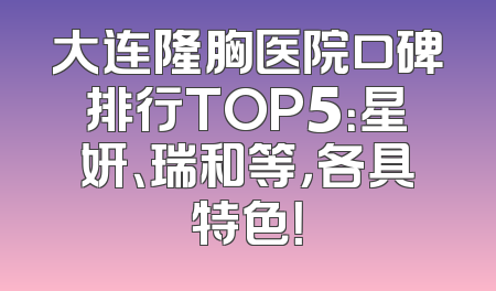 大连隆胸医院口碑排行TOP5：星妍、瑞和等，各具特色！
