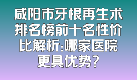 咸阳市牙根再生术排名榜前十名性价比解析：哪家医院更具优势？