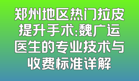 郑州地区热门拉皮提升手术：魏广运医生的专业技术与收费标准详解
