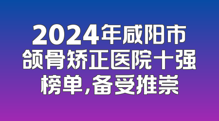 2024年咸阳市颌骨矫正医院十强榜单，备受推崇