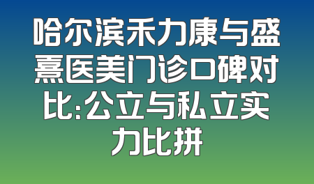 哈尔滨禾力康与盛熹医美门诊口碑对比：公立与私立实力比拼