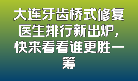大连牙齿桥式修复医生排行新出炉，快来看看谁更胜一筹