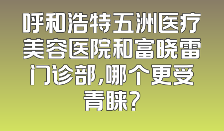 呼和浩特五洲医疗美容医院和富晓雷门诊部，哪个更受青睐？