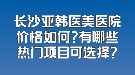 长沙亚韩医美医院价格如何？有哪些热门项目可选择？