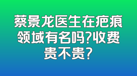 蔡景龙医生在疤痕领域有名吗？收费贵不贵？