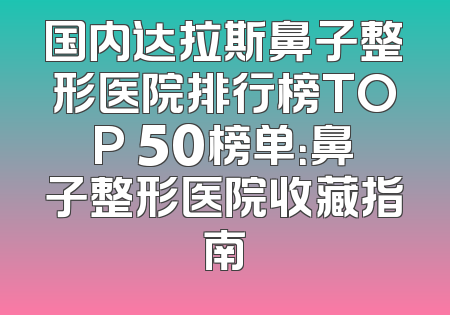 国内达拉斯鼻子整形医院排行榜TOP 50榜单：鼻子整形医院收藏指南