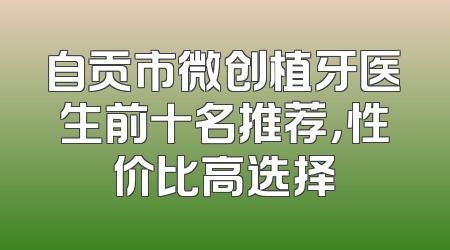自贡市微创植牙医生前十名推荐，性价比高选择