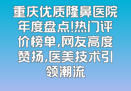 重庆优质隆鼻医院年度盘点！热门评价榜单，网友高度赞扬，医美技术引领潮流
