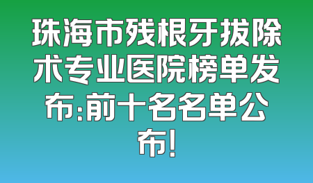 珠海市残根牙拔除术专业医院榜单发布：前十名名单公布！