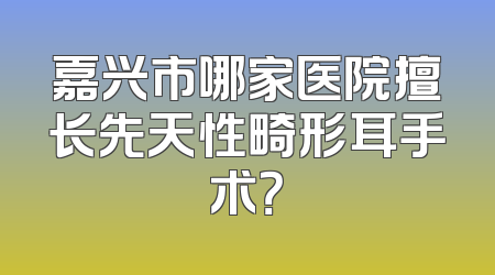嘉兴市哪家医院擅长先天性畸形耳手术？
