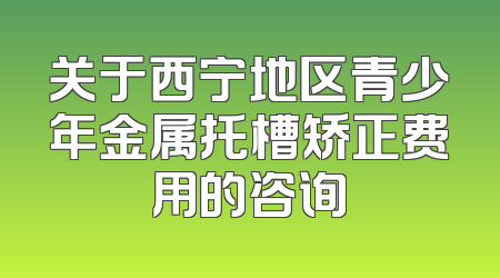 关于西宁地区青少年金属托槽矫正费用的咨询