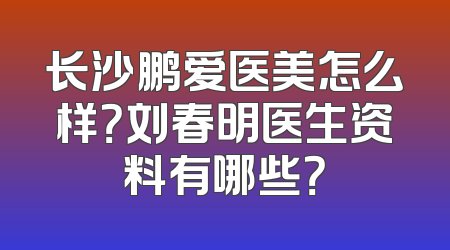 长沙鹏爱医美怎么样？刘春明医生资料有哪些？
