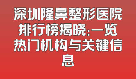 深圳隆鼻整形医院排行榜揭晓：一览热门机构与关键信息