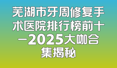 芜湖市牙周修复手术医院排行榜前十_2025大咖合集揭秘