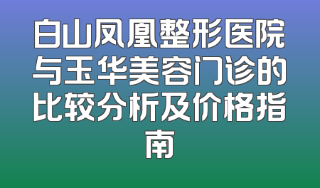 白山凤凰整形医院与玉华美容门诊的比较分析及价格指南