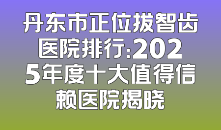 丹东市正位拔智齿医院排行：2025年度十大值得信赖医院揭晓