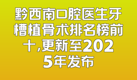 黔西南口腔医生牙槽植骨术排名榜前十，更新至2025年发布