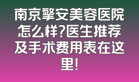 南京擎安美容医院怎么样？医生推荐及手术费用表在这里！