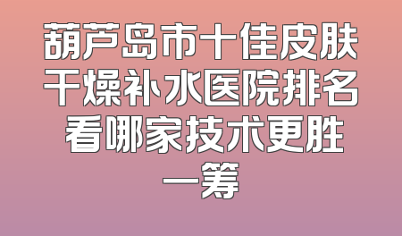 葫芦岛市十佳皮肤干燥补水医院排名 看哪家技术更胜一筹