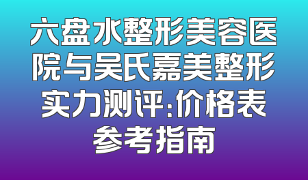 六盘水整形美容医院与吴氏嘉美整形实力测评：价格表参考指南