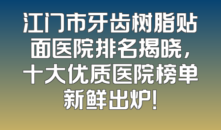 江门市牙齿树脂贴面医院排名揭晓，十大优质医院榜单新鲜出炉！