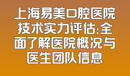 上海易美口腔医院技术实力评估：全面了解医院概况与医生团队信息
