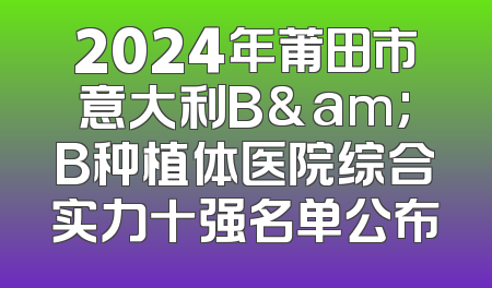 2024年莆田市意大利B&am;B种植体医院综合实力十强名单公布