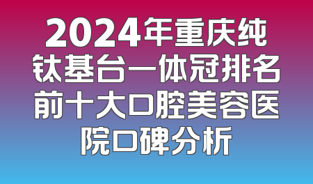 2024年重庆纯钛基台一体冠排名前十大口腔美容医院口碑分析