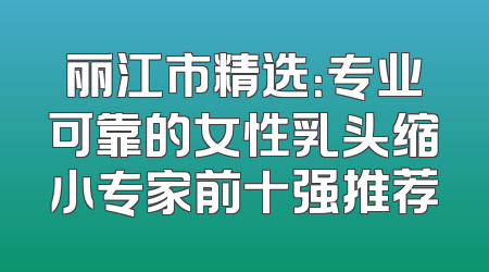 丽江市精选：专业可靠的女性乳头缩小专家前十强推荐