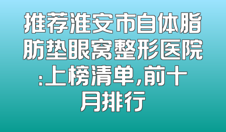推荐淮安市自体脂肪垫眼窝整形医院：上榜清单，前十月排行
