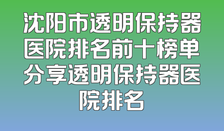 沈阳市透明保持器医院排名前十榜单分享透明保持器医院排名