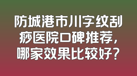 防城港市川字纹刮痧医院口碑推荐，哪家效果比较好？