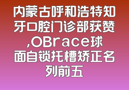 内蒙古呼和浩特知牙口腔门诊部获赞，OBrace球面自锁托槽矫正名列前五