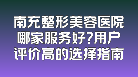 南充整形美容医院哪家服务好？用户评价高的选择指南