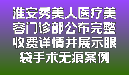 淮安秀美人医疗美容门诊部公布完整收费详情并展示眼袋手术无痕案例