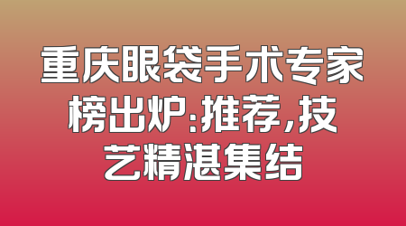 重庆眼袋手术专家榜出炉：推荐，技艺精湛集结