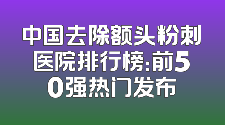 中国去除额头粉刺医院排行榜：前50强热门发布