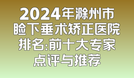 2024年滁州市睑下垂术矫正医院排名：前十大专家点评与推荐