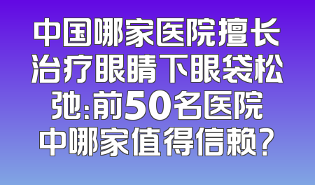 中国哪家医院擅长治疗眼睛下眼袋松弛：前50名医院中哪家值得信赖？