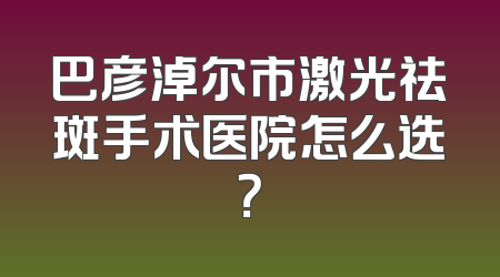 巴彦淖尔市激光祛斑手术医院怎么选？