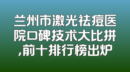 兰州市激光祛痘医院口碑技术大比拼，前十排行榜出炉