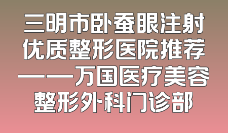 三明市卧蚕眼注射优质整形医院推荐——万国医疗美容整形外科门诊部