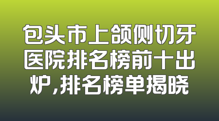 包头市上颌侧切牙医院排名榜前十出炉，排名榜单揭晓