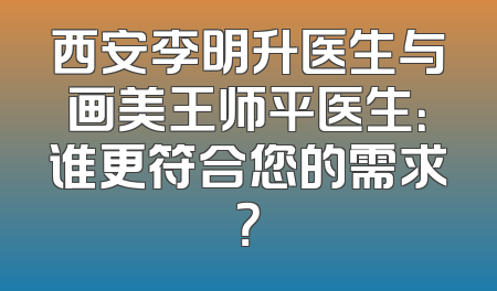 西安李明升医生与画美王师平医生：谁更符合您的需求？